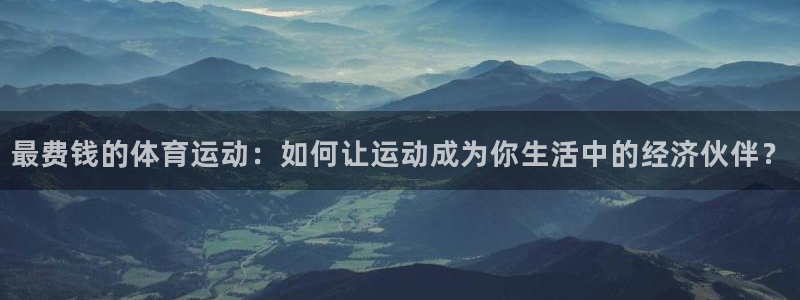 k1体育十年平台：最费钱的体育运动：如何让运动成为你生活中的经济伙伴？